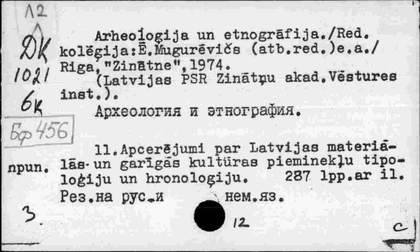 ﻿Al
ґк,. Arheologija un etnogräfija./Red.
X/Z ko lêgi ja îË.Mugurê vid's (atb.red.)e.a./ Rigai "Zinatne", 1974.
lOjU (Latvijas PSR Zinätpu akad.Vestures Zu inet.).	_______
Археология и этнография.
11.Apcerêjumi par Latvijas materiâ-npun. las-un garîgas kultüras pieminekju tipo lo£iju un hronolo^iju, 287 1pp.ar il Рез.на рус*и	нем.яз.